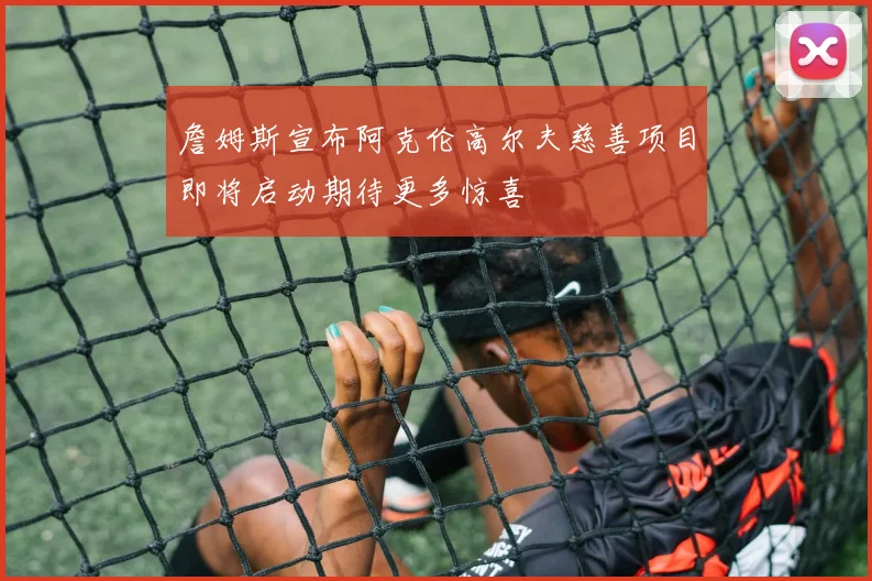 詹姆斯宣布阿克伦高尔夫慈善项目即将启动期待更多惊喜