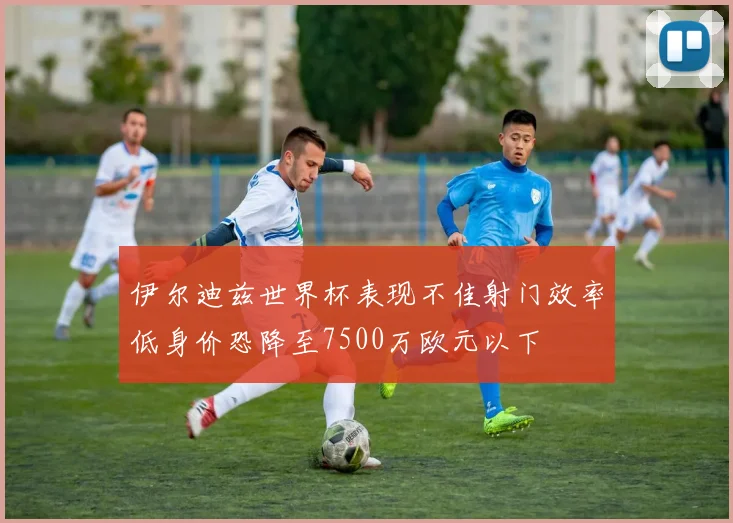 伊尔迪兹世界杯表现不佳射门效率低身价恐降至7500万欧元以下