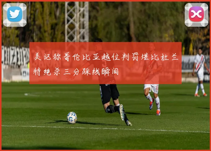 美记称哥伦比亚越位判罚堪比杜兰特绝杀三分踩线瞬间