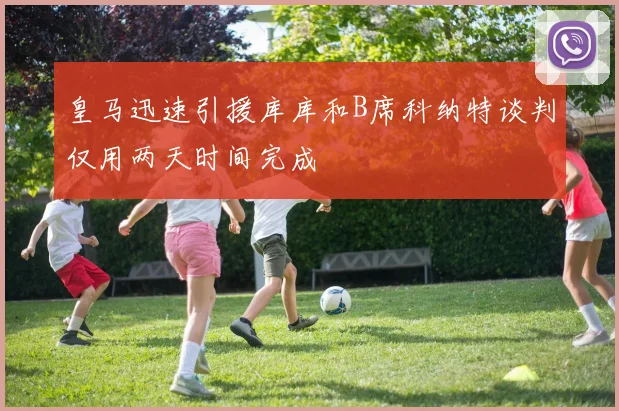 皇马迅速引援库库和B席科纳特谈判仅用两天时间完成