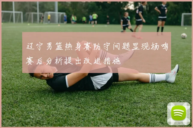 辽宁男篮热身赛防守问题显现杨鸣赛后分析提出改进措施