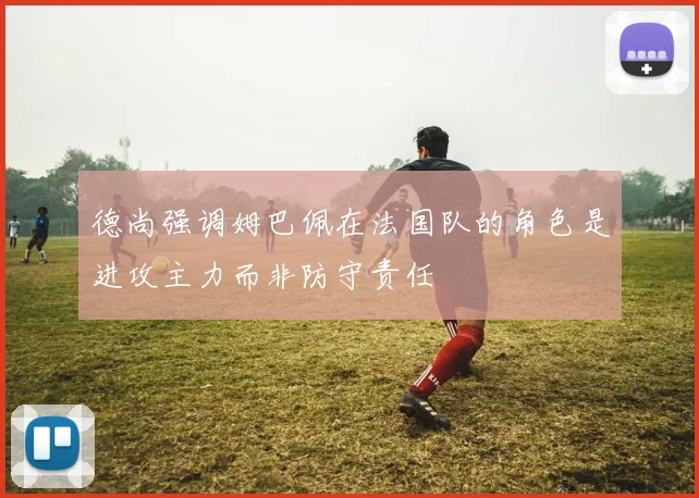 德尚强调姆巴佩在法国队的角色是进攻主力而非防守责任