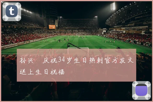 孙兴慜庆祝34岁生日热刺官方发文送上生日祝福