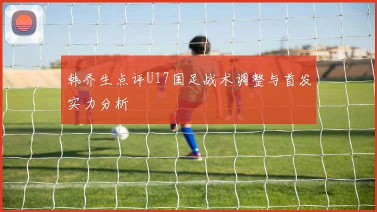 韩乔生点评U17国足战术调整与首发实力分析