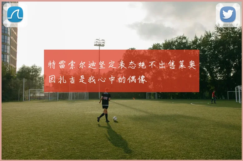 特雷索尔迪坚定表态绝不出售莱奥因扎吉是我心中的偶像