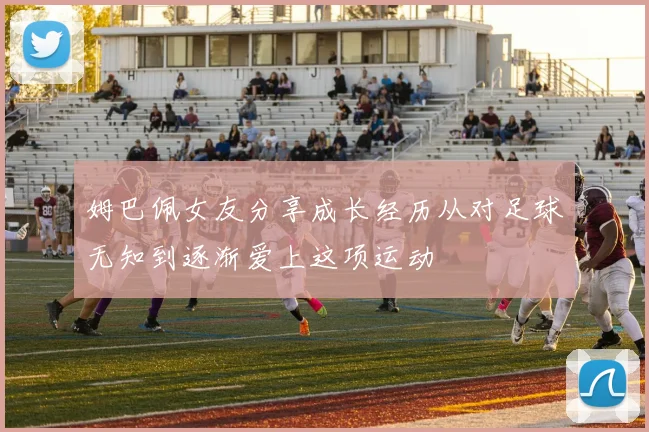 姆巴佩女友分享成长经历从对足球无知到逐渐爱上这项运动