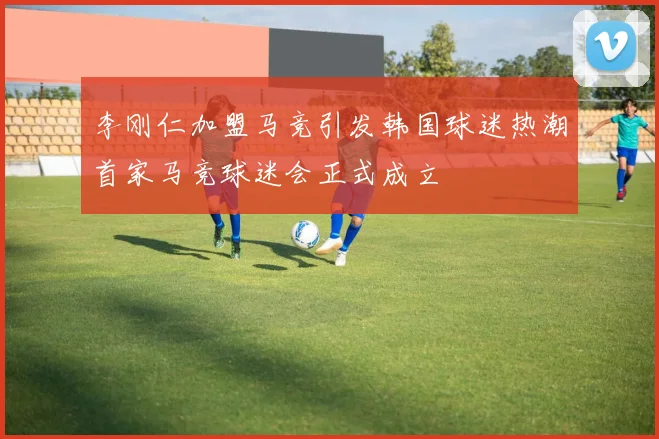 李刚仁加盟马竞引发韩国球迷热潮首家马竞球迷会正式成立