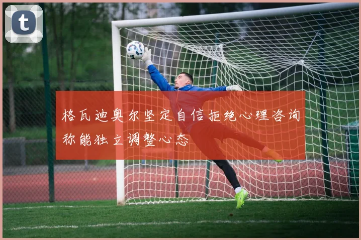 格瓦迪奥尔坚定自信拒绝心理咨询称能独立调整心态