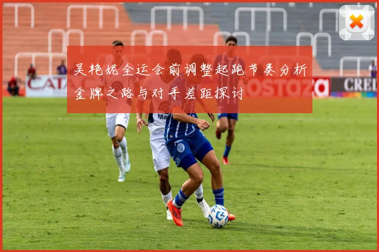 吴艳妮全运会前调整起跑节奏分析金牌之路与对手差距探讨