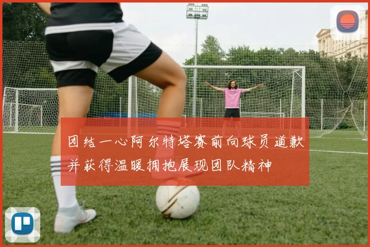 团结一心阿尔特塔赛前向球员道歉并获得温暖拥抱展现团队精神