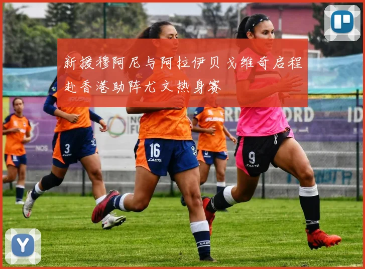 新援穆阿尼与阿拉伊贝戈维奇启程赴香港助阵尤文热身赛