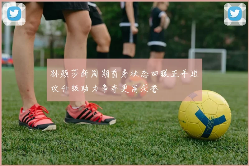 孙颖莎新周期首秀状态回暖正手进攻升级助力争夺更高荣誉