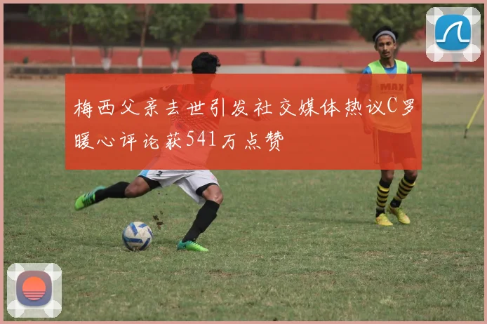 梅西父亲去世引发社交媒体热议C罗暖心评论获541万点赞