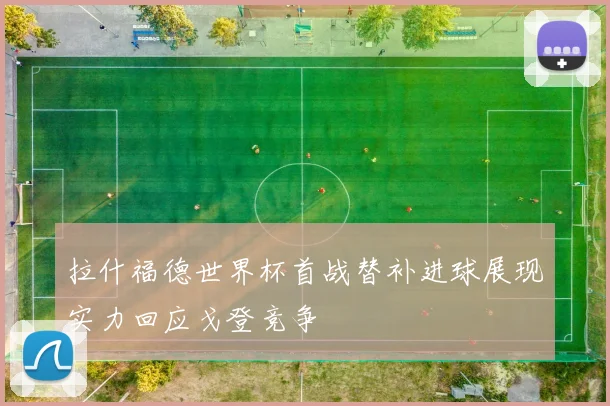 拉什福德世界杯首战替补进球展现实力回应戈登竞争