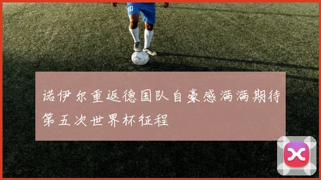 诺伊尔重返德国队自豪感满满期待第五次世界杯征程