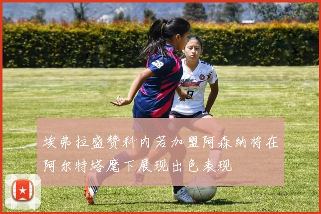 埃弗拉盛赞科内若加盟阿森纳将在阿尔特塔麾下展现出色表现