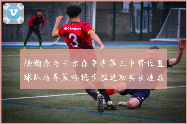 杨瀚森与卡尔森争夺第三中锋位置球队培养策略稳步推进助其快速成长