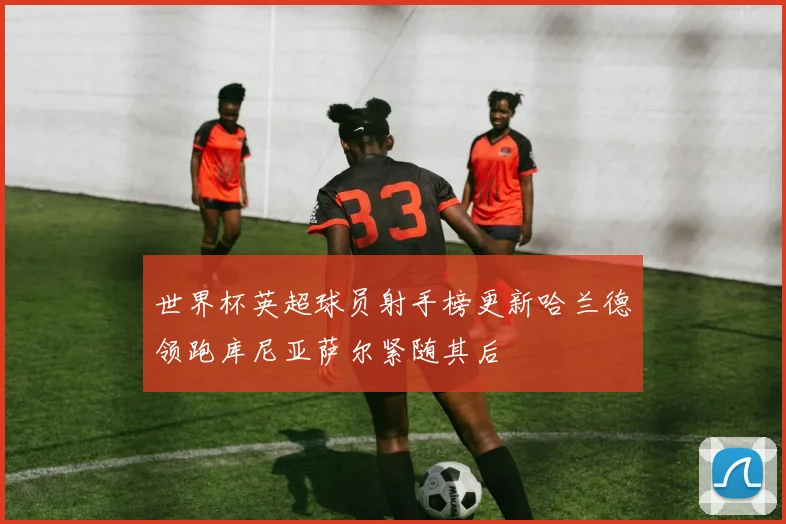 世界杯英超球员射手榜更新哈兰德领跑库尼亚萨尔紧随其后