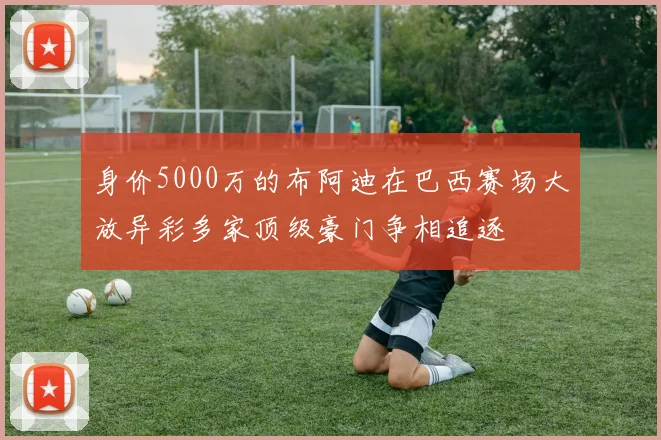 身价5000万的布阿迪在巴西赛场大放异彩多家顶级豪门争相追逐