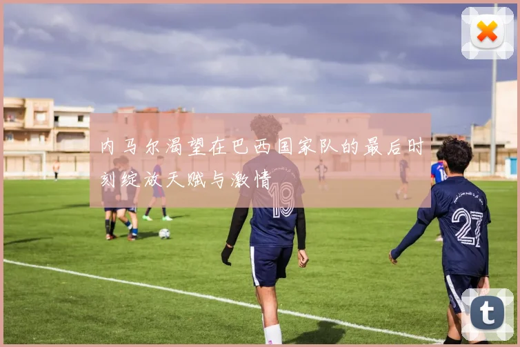 内马尔渴望在巴西国家队的最后时刻绽放天赋与激情