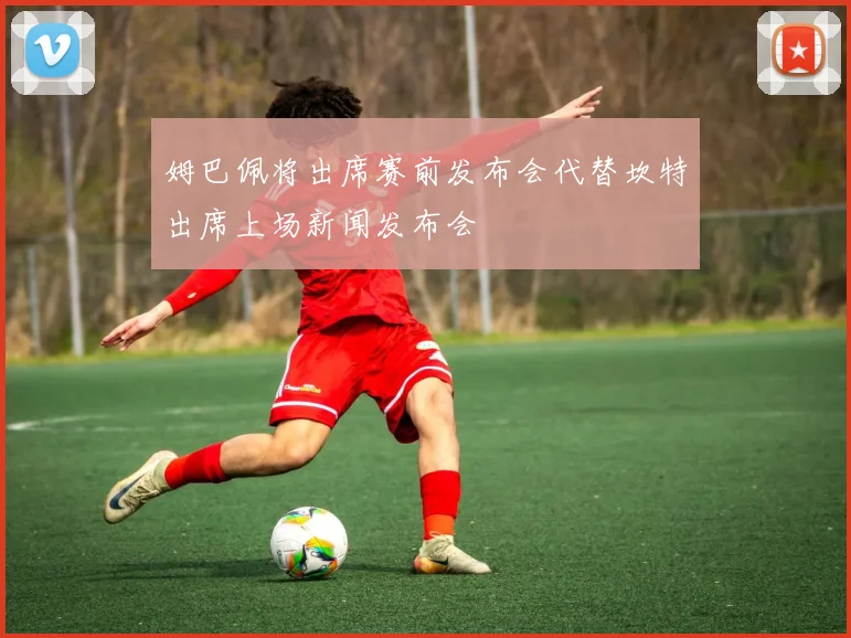 姆巴佩将出席赛前发布会代替坎特出席上场新闻发布会