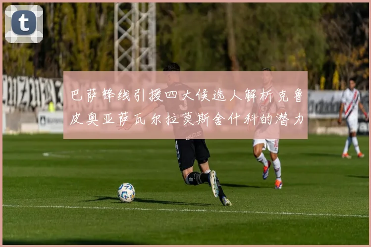 巴萨锋线引援四大候选人解析克鲁皮奥亚萨瓦尔拉莫斯舍什科的潜力与前景