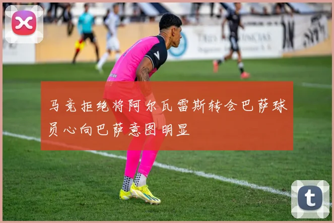 马竞拒绝将阿尔瓦雷斯转会巴萨球员心向巴萨意图明显