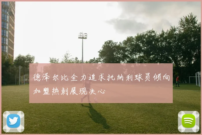 德泽尔比全力追求托纳利球员倾向加盟热刺展现决心