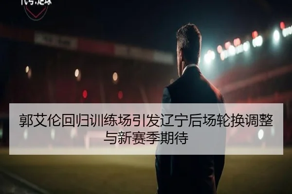 郭艾伦回归训练场引发辽宁后场轮换调整与新赛季期待